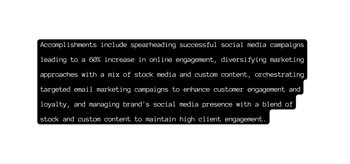 Accomplishments include spearheading successful social media campaigns leading to a 60 increase in online engagement diversifying marketing approaches with a mix of stock media and custom content orchestrating targeted email marketing campaigns to enhance customer engagement and loyalty and managing brand s social media presence with a blend of stock and custom content to maintain high client engagement